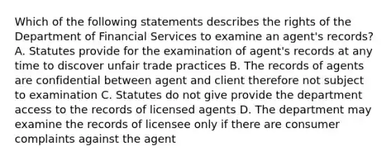 Which of the following statements describes the rights of the Department of Financial Services to examine an agent's records? A. Statutes provide for the examination of agent's records at any time to discover unfair trade practices B. The records of agents are confidential between agent and client therefore not subject to examination C. Statutes do not give provide the department access to the records of licensed agents D. The department may examine the records of licensee only if there are consumer complaints against the agent