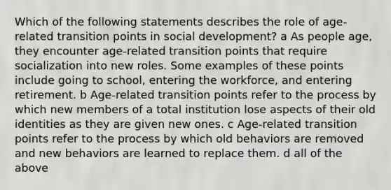 Which of the following statements describes the role of age-related transition points in social development? a As people age, they encounter age-related transition points that require socialization into new roles. Some examples of these points include going to school, entering the workforce, and entering retirement. b Age-related transition points refer to the process by which new members of a total institution lose aspects of their old identities as they are given new ones. c Age-related transition points refer to the process by which old behaviors are removed and new behaviors are learned to replace them. d all of the above