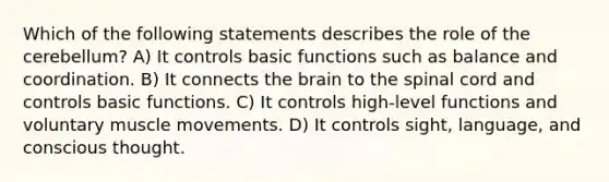 Which of the following statements describes the role of the cerebellum? A) It controls basic functions such as balance and coordination. B) It connects <a href='https://www.questionai.com/knowledge/kLMtJeqKp6-the-brain' class='anchor-knowledge'>the brain</a> to <a href='https://www.questionai.com/knowledge/kkAfzcJHuZ-the-spinal-cord' class='anchor-knowledge'>the spinal cord</a> and controls basic functions. C) It controls high-level functions and voluntary muscle movements. D) It controls sight, language, and conscious thought.