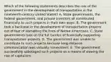 Which of the following statements describes the role of the government in the development of transportation in the nineteenth-century United States? A. State governments, the federal government, and private investors all contributed financially to such projects in their own ways. B. The government took a backseat in the development of transportation projects out of fear of disrupting the lives of Native Americans. C. State governments took on the full burden of financially supporting transportation projects. D. The government was unable to contribute to such projects because long-distance communication was virtually nonexistent. E. The government successfully sabotaged such projects as a means of slowing the rise of capitalism.