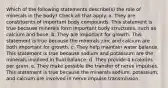 Which of the following statements describe(s) the role of minerals in the body? Check all that apply. a. They are constituents of important body compounds. This statement is true because minerals form important body structures, such as calcium and bone. b. They are important for growth. This statement is true because the minerals zinc and calcium are both important for growth. c. They help maintain water balance. This statement is true because sodium and potassium are the minerals involved in fluid balance. d. They provide 4 kcalories per gram. e. They make possible the transfer of nerve impulses. This statement is true because the minerals sodium, potassium, and calcium are involved in nerve impulse transmission.