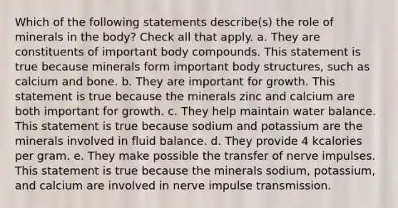 Which of the following statements describe(s) the role of minerals in the body? Check all that apply. a. They are constituents of important body compounds. This statement is true because minerals form important body structures, such as calcium and bone. b. They are important for growth. This statement is true because the minerals zinc and calcium are both important for growth. c. They help maintain water balance. This statement is true because sodium and potassium are the minerals involved in fluid balance. d. They provide 4 kcalories per gram. e. They make possible the transfer of nerve impulses. This statement is true because the minerals sodium, potassium, and calcium are involved in nerve impulse transmission.