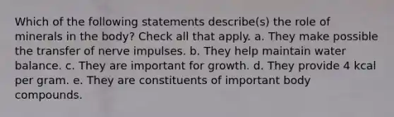 Which of the following statements describe(s) the role of minerals in the body? Check all that apply. a. They make possible the transfer of nerve impulses. b. They help maintain water balance. c. They are important for growth. d. They provide 4 kcal per gram. e. They are constituents of important body compounds.