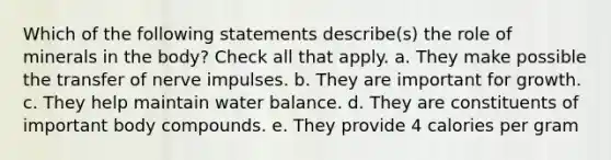 Which of the following statements describe(s) the role of minerals in the body? Check all that apply. a. They make possible the transfer of nerve impulses. b. They are important for growth. c. They help maintain water balance. d. They are constituents of important body compounds. e. They provide 4 calories per gram