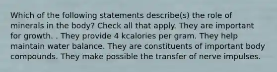 Which of the following statements describe(s) the role of minerals in the body? Check all that apply. They are important for growth. . They provide 4 kcalories per gram. They help maintain water balance. They are constituents of important body compounds. They make possible the transfer of nerve impulses.