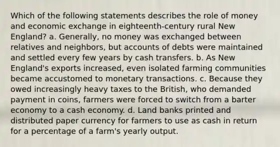 Which of the following statements describes the role of money and economic exchange in eighteenth-century rural New England? a. Generally, no money was exchanged between relatives and neighbors, but accounts of debts were maintained and settled every few years by cash transfers. b. As New England's exports increased, even isolated farming communities became accustomed to monetary transactions. c. Because they owed increasingly heavy taxes to the British, who demanded payment in coins, farmers were forced to switch from a barter economy to a cash economy. d. Land banks printed and distributed paper currency for farmers to use as cash in return for a percentage of a farm's yearly output.