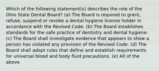 Which of the following statement(s) describes the role of the Ohio State Dental Board? (a) The Board is required to grant, refuse, suspend or revoke a dental hygiene license holder in accordance with the Revised Code. (b) The Board establishes standards for the safe practice of dentistry and dental hygiene. (c) The Board shall investigate evidence that appears to show a person has violated any provision of the Revised Code. (d) The Board shall adopt rules that define and establish requirements for universal blood and body fluid precautions. (e) All of the above