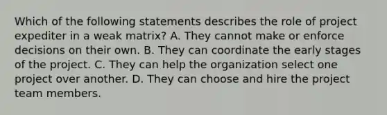 Which of the following statements describes the role of project expediter in a weak matrix? A. They cannot make or enforce decisions on their own. B. They can coordinate the early stages of the project. C. They can help the organization select one project over another. D. They can choose and hire the project team members.