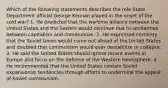 Which of the following statements describes the role State Department official George Kennan played in the onset of the cold war? 1. He predicted that the wartime alliance between the United States and the Soviets would continue due to similarities between capitalism and communism. 2. He expressed certainty that the Soviet Union would come out ahead of the United States and doubted that communism would ever destabilize or collapse. 3. He said the United States should ignore recent events in Europe and focus on the defense of the Western Hemisphere. 4. He recommended that the United States contain Soviet expansionist tendencies through efforts to undermine the appeal of Soviet communism.