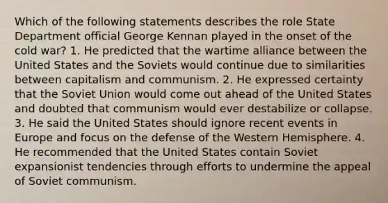 Which of the following statements describes the role State Department official George Kennan played in the onset of the cold war? 1. He predicted that the wartime alliance between the United States and the Soviets would continue due to similarities between capitalism and communism. 2. He expressed certainty that the Soviet Union would come out ahead of the United States and doubted that communism would ever destabilize or collapse. 3. He said the United States should ignore recent events in Europe and focus on the defense of the Western Hemisphere. 4. He recommended that the United States contain Soviet expansionist tendencies through efforts to undermine the appeal of Soviet communism.