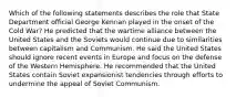 Which of the following statements describes the role that State Department official George Kennan played in the onset of the Cold War? He predicted that the wartime alliance between the United States and the Soviets would continue due to similarities between capitalism and Communism. He said the United States should ignore recent events in Europe and focus on the defense of the Western Hemisphere. He recommended that the United States contain Soviet expansionist tendencies through efforts to undermine the appeal of Soviet Communism.