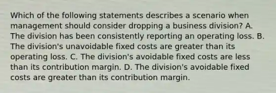 Which of the following statements describes a scenario when management should consider dropping a business​ division? A. The division has been consistently reporting an operating loss. B. The​ division's unavoidable fixed costs are <a href='https://www.questionai.com/knowledge/ktgHnBD4o3-greater-than' class='anchor-knowledge'>greater than</a> its operating loss. C. The​ division's avoidable fixed costs are <a href='https://www.questionai.com/knowledge/k7BtlYpAMX-less-than' class='anchor-knowledge'>less than</a> its contribution margin. D. The​ division's avoidable fixed costs are greater than its contribution margin.