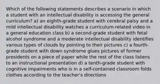 Which of the following statements describes a scenario in which a student with an intellectual disability is accessing the general curriculum? a) an eighth-grade student with cerebral palsy and a mild intellectual disability watches a curriculum-related video in a general education class b) a second-grade student with fetal alcohol syndrome and a moderate intellectual disability identifies various types of clouds by pointing to their pictures c) a fourth-grade student with down syndrome glues pictures of former presidents on a piece of paper while the rest of the class listens to an instructional presentation d) a tenth-grade student with cognitive impairments who is in a self-contained classroom folds clothes according to the teacher's directions