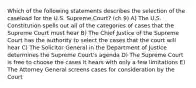 Which of the following statements describes the selection of the caseload for the U.S. Supreme Court? (ch 9) A) The U.S. Constitution spells out all of the categories of cases that the Supreme Court must hear B) The Chief Justice of the Supreme Court has the authority to select the cases that the court will hear C) The Solicitor General in the Department of Justice determines the Supreme Court's agenda D) The Supreme Court is free to choose the cases it hears with only a few limitations E) The Attorney General screens cases for consideration by the Court