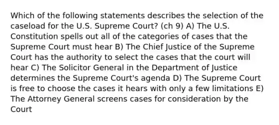 Which of the following statements describes the selection of the caseload for the U.S. Supreme Court? (ch 9) A) The U.S. Constitution spells out all of the categories of cases that the Supreme Court must hear B) The Chief Justice of the Supreme Court has the authority to select the cases that the court will hear C) The Solicitor General in the Department of Justice determines the Supreme Court's agenda D) The Supreme Court is free to choose the cases it hears with only a few limitations E) The Attorney General screens cases for consideration by the Court