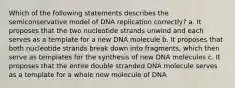 Which of the following statements describes the semiconservative model of DNA replication correctly? a. It proposes that the two nucleotide strands unwind and each serves as a template for a new DNA molecule b. It proposes that both nucleotide strands break down into fragments, which then serve as templates for the synthesis of new DNA molecules c. It proposes that the entire double stranded DNA molecule serves as a template for a whole new molecule of DNA