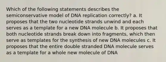 Which of the following statements describes the semiconservative model of <a href='https://www.questionai.com/knowledge/kofV2VQU2J-dna-replication' class='anchor-knowledge'>dna replication</a> correctly? a. It proposes that the two nucleotide strands unwind and each serves as a template for a new DNA molecule b. It proposes that both nucleotide strands break down into fragments, which then serve as templates for the synthesis of new DNA molecules c. It proposes that the entire double stranded DNA molecule serves as a template for a whole new molecule of DNA