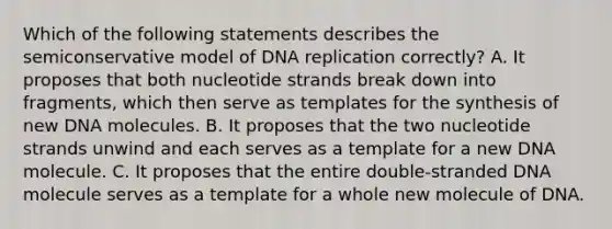 Which of the following statements describes the semiconservative model of DNA replication correctly? A. It proposes that both nucleotide strands break down into fragments, which then serve as templates for the synthesis of new DNA molecules. B. It proposes that the two nucleotide strands unwind and each serves as a template for a new DNA molecule. C. It proposes that the entire double-stranded DNA molecule serves as a template for a whole new molecule of DNA.