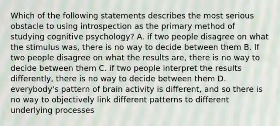 Which of the following statements describes the most serious obstacle to using introspection as the primary method of studying cognitive psychology? A. if two people disagree on what the stimulus was, there is no way to decide between them B. If two people disagree on what the results are, there is no way to decide between them C. if two people interpret the results differently, there is no way to decide between them D. everybody's pattern of brain activity is different, and so there is no way to objectively link different patterns to different underlying processes