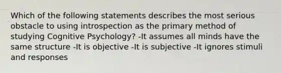 Which of the following statements describes the most serious obstacle to using introspection as the primary method of studying Cognitive Psychology? -It assumes all minds have the same structure -It is objective -It is subjective -It ignores stimuli and responses