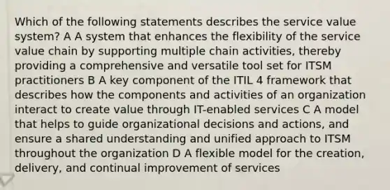 Which of the following statements describes the service value system? A A system that enhances the flexibility of the service value chain by supporting multiple chain activities, thereby providing a comprehensive and versatile tool set for ITSM practitioners B A key component of the ITIL 4 framework that describes how the components and activities of an organization interact to create value through IT-enabled services C A model that helps to guide organizational decisions and actions, and ensure a shared understanding and unified approach to ITSM throughout the organization D A flexible model for the creation, delivery, and continual improvement of services