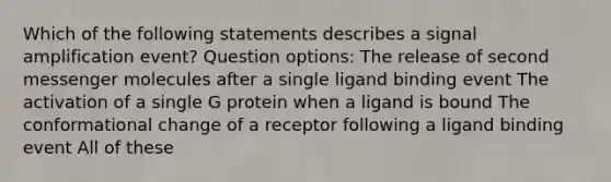 Which of the following statements describes a signal amplification event? Question options: The release of second messenger molecules after a single ligand binding event The activation of a single G protein when a ligand is bound The conformational change of a receptor following a ligand binding event All of these