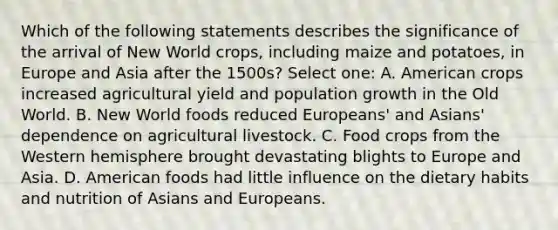 Which of the following statements describes the significance of the arrival of New World crops, including maize and potatoes, in Europe and Asia after the 1500s? Select one: A. American crops increased agricultural yield and population growth in the Old World. B. New World foods reduced Europeans' and Asians' dependence on agricultural livestock. C. Food crops from the Western hemisphere brought devastating blights to Europe and Asia. D. American foods had little influence on the dietary habits and nutrition of Asians and Europeans.