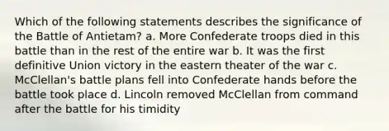 Which of the following statements describes the significance of the Battle of Antietam? a. More Confederate troops died in this battle than in the rest of the entire war b. It was the first definitive Union victory in the eastern theater of the war c. McClellan's battle plans fell into Confederate hands before the battle took place d. Lincoln removed McClellan from command after the battle for his timidity