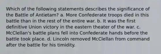 Which of the following statements describes the significance of the Battle of Antietam? a. More Confederate troops died in this battle than in the rest of the entire war. b. It was the first definitive Union victory in the eastern theater of the war. c. McClellan's battle plans fell into Confederate hands before the battle took place. d. Lincoln removed McClellan from command after the battle for his timidity.