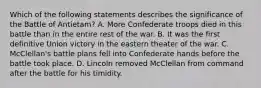 Which of the following statements describes the significance of the Battle of Antietam? A. More Confederate troops died in this battle than in the entire rest of the war. B. It was the first definitive Union victory in the eastern theater of the war. C. McClellan's battle plans fell into Confederate hands before the battle took place. D. Lincoln removed McClellan from command after the battle for his timidity.