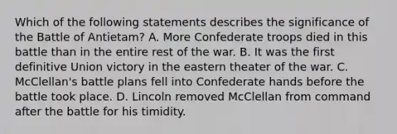 Which of the following statements describes the significance of the Battle of Antietam? A. More Confederate troops died in this battle than in the entire rest of the war. B. It was the first definitive Union victory in the eastern theater of the war. C. McClellan's battle plans fell into Confederate hands before the battle took place. D. Lincoln removed McClellan from command after the battle for his timidity.