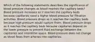 Which of the following statements describes the significance of blood pressure changes as blood reaches the capillary beds? Blood pressure increases as it reaches the capillary beds because capillaries need a higher blood pressure for filtration activities. Blood pressure drops as it reaches the capillary beds because high pressure would rupture them. Blood pressure drops as it reaches the capillary beds because capillaries depend on the lower pressure to prevent fluid exchange between the capillaries and interstitial space. Blood pressure does not change as blood flows from arteries into capillaries.