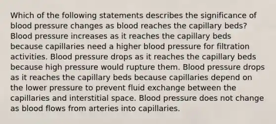 Which of the following statements describes the significance of blood pressure changes as blood reaches the capillary beds? Blood pressure increases as it reaches the capillary beds because capillaries need a higher blood pressure for filtration activities. Blood pressure drops as it reaches the capillary beds because high pressure would rupture them. Blood pressure drops as it reaches the capillary beds because capillaries depend on the lower pressure to prevent fluid exchange between the capillaries and interstitial space. Blood pressure does not change as blood flows from arteries into capillaries.