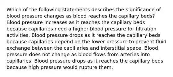 Which of the following statements describes the significance of blood pressure changes as blood reaches the capillary beds? Blood pressure increases as it reaches the capillary beds because capillaries need a higher blood pressure for filtration activities. Blood pressure drops as it reaches the capillary beds because capillaries depend on the lower pressure to prevent fluid exchange between the capillaries and interstitial space. Blood pressure does not change as blood flows from arteries into capillaries. Blood pressure drops as it reaches the capillary beds because high pressure would rupture them.