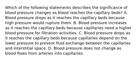 Which of the following statements describes the significance of blood pressure changes as blood reaches the capillary beds? A. Blood pressure drops as it reaches the capillary beds because high pressure would rupture them. B. Blood pressure increases as it reaches the capillary beds because capillaries need a higher blood pressure for filtration activities. C. Blood pressure drops as it reaches the capillary beds because capillaries depend on the lower pressure to prevent fluid exchange between the capillaries and interstitial space. D. Blood pressure does not change as blood flows from arteries into capillaries.