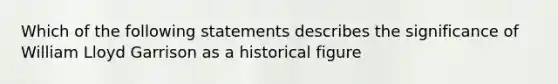 Which of the following statements describes the significance of William Lloyd Garrison as a historical figure