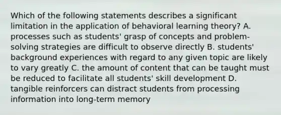 Which of the following statements describes a significant limitation in the application of behavioral learning theory? A. processes such as students' grasp of concepts and problem-solving strategies are difficult to observe directly B. students' background experiences with regard to any given topic are likely to vary greatly C. the amount of content that can be taught must be reduced to facilitate all students' skill development D. tangible reinforcers can distract students from processing information into long-term memory