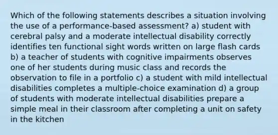 Which of the following statements describes a situation involving the use of a performance-based assessment? a) student with cerebral palsy and a moderate intellectual disability correctly identifies ten functional sight words written on large flash cards b) a teacher of students with cognitive impairments observes one of her students during music class and records the observation to file in a portfolio c) a student with mild intellectual disabilities completes a multiple-choice examination d) a group of students with moderate intellectual disabilities prepare a simple meal in their classroom after completing a unit on safety in the kitchen