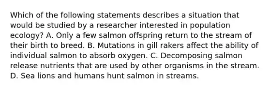 Which of the following statements describes a situation that would be studied by a researcher interested in population ecology? A. Only a few salmon offspring return to the stream of their birth to breed. B. Mutations in gill rakers affect the ability of individual salmon to absorb oxygen. C. Decomposing salmon release nutrients that are used by other organisms in the stream. D. Sea lions and humans hunt salmon in streams.