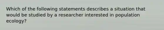 Which of the following statements describes a situation that would be studied by a researcher interested in population ecology?