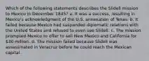 Which of the following statements describes the Slidell mission to Mexico in December 1845? a. It was a success, resulting in Mexico's acknowledgment of the U.S. annexation of Texas. b. It failed because Mexico had suspended diplomatic relations with the United States and refused to even see Slidell. c. The mission prompted Mexico to offer to sell New Mexico and California for 30 million. d. The mission failed because Slidell was assassinated in Veracruz before he could reach the Mexican capital.