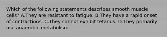 Which of the following statements describes smooth muscle cells? A.They are resistant to fatigue. B.They have a rapid onset of contractions. C.They cannot exhibit tetanus. D.They primarily use anaerobic metabolism.