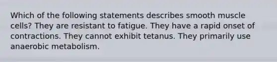 Which of the following statements describes smooth muscle cells? They are resistant to fatigue. They have a rapid onset of contractions. They cannot exhibit tetanus. They primarily use anaerobic metabolism.