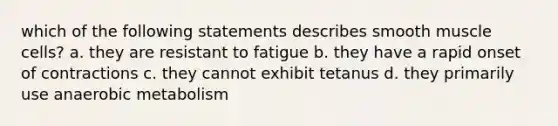 which of the following statements describes smooth muscle cells? a. they are resistant to fatigue b. they have a rapid onset of contractions c. they cannot exhibit tetanus d. they primarily use anaerobic metabolism