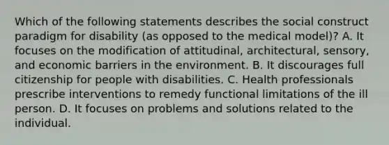 Which of the following statements describes the social construct paradigm for disability (as opposed to the medical model)? A. It focuses on the modification of attitudinal, architectural, sensory, and economic barriers in the environment. B. It discourages full citizenship for people with disabilities. C. Health professionals prescribe interventions to remedy functional limitations of the ill person. D. It focuses on problems and solutions related to the individual.