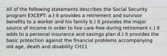 All of the following statements describes the Social Security program EXCEPT: a.) it provides a retirement and survivor benefits to a worker and his family b.) it provides the major source of income in order to live care free during retirement c.) it adds to a personal insurance and savings plan d.) it provides the basic protection against the financial problems accompanying old age, death and disability CH11