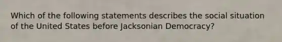 Which of the following statements describes the social situation of the United States before Jacksonian Democracy?