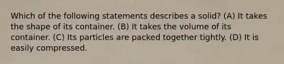 Which of the following statements describes a solid? (A) It takes the shape of its container. (B) It takes the volume of its container. (C) Its particles are packed together tightly. (D) It is easily compressed.