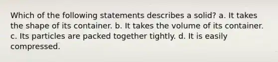 Which of the following statements describes a solid? a. It takes the shape of its container. b. It takes the volume of its container. c. Its particles are packed together tightly. d. It is easily compressed.