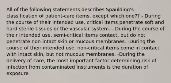 All of the following statements describes Spaulding's classification of patient-care items, except which one?? - During the course of their intended use, critical items penetrate soft and hard sterile tissues or the vascular system. - During the course of their intended use, semi-critical items contact, but do not penetrate non-intact skin or mucous membranes. -During the course of their intended use, non-critical items come in contact with intact skin, but not mucous membranes. -During the delivery of care, the most important factor determining risk of infection from contaminated instruments is the duration of exposure